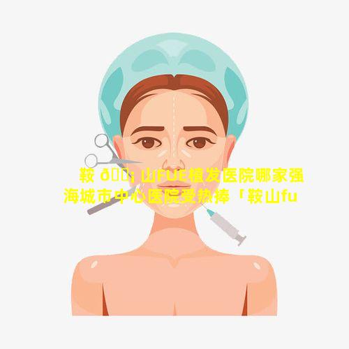 鞍 🐡 山FUE植发医院哪家强海城市中心医院受热捧「鞍山fue植发医院哪家强海城市中心医院受 🍀 热捧」